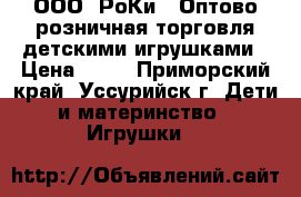 ООО “РоКи“, Оптово-розничная торговля детскими игрушками › Цена ­ 30 - Приморский край, Уссурийск г. Дети и материнство » Игрушки   